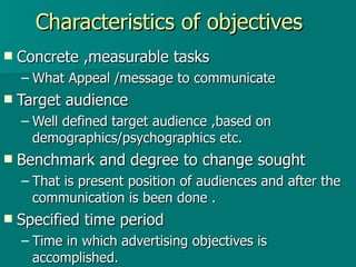 Characteristics of objectives Concrete ,measurable tasks  What Appeal /message to communicate  Target audience  Well defined target audience ,based on demographics/psychographics etc. Benchmark and degree to change sought That is present position of audiences and after the communication is been done . Specified time period Time in which advertising objectives is accomplished.  
