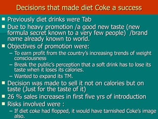Decisions that made diet Coke a success Previously diet drinks were Tab  Due to heavy promotion /a good new taste (new formula secret known to a very few people)  /brand name already known to world. Objectives of promotion were: To earn profit from the country’s increasing trends of weight consciousness Break the public’s perception that a soft drink has to lose its taste when it loses its calories. Wanted to expand its TM. Decision was made to sell it not on calories but on taste (Just for the taste of it)  26 % sales increases in first five yrs of introduction  Risks involved were :  If diet coke had flopped, it would have tarnished Coke’s image also. 