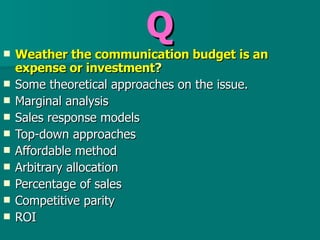 Q Weather the communication budget is an expense or investment ? Some theoretical approaches on the issue. Marginal analysis Sales response models Top-down approaches Affordable method Arbitrary allocation  Percentage of sales  Competitive parity  ROI  