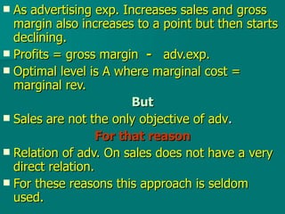 As advertising exp. Increases sales and gross margin also increases to a point but then starts declining. Profits = gross margin  -   adv.exp. Optimal level is A where marginal cost = marginal rev. But Sales are not the only objective of adv . For that reason Relation of adv. On sales does not have a very direct relation.  For these reasons this approach is seldom used. 