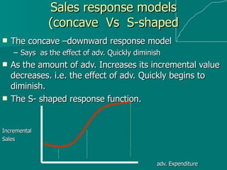 Sales response models (concave  Vs  S-shaped The concave –downward response model Says  as the effect of adv. Quickly diminish  As the amount of adv. Increases its incremental value decreases. i.e. the effect of adv. Quickly begins to diminish. The S- shaped response function. Incremental  Sales   adv. Expenditure  