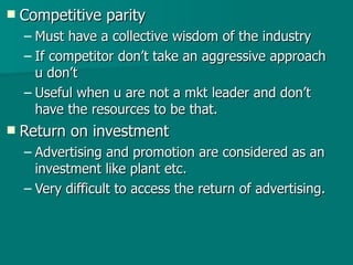 Competitive parity Must have a collective wisdom of the industry  If competitor don’t take an aggressive approach u don’t Useful when u are not a mkt leader and don’t have the resources to be that. Return on investment Advertising and promotion are considered as an investment like plant etc. Very difficult to access the return of advertising. 