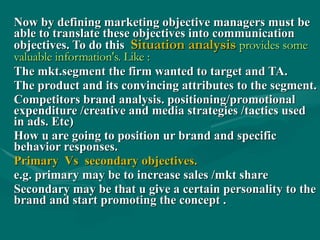 Now by defining marketing objective managers must be able to translate these objectives into communication objectives. To do this  Situation analysis  provides some valuable information's. Like : The mkt.segment the firm wanted to target and TA. The product and its convincing attributes to the segment. Competitors brand analysis. positioning/promotional expenditure /creative and media strategies /tactics used in ads. Etc) How u are going to position ur brand and specific behavior responses. Primary  Vs  secondary objectives. e.g. primary may be to increase sales /mkt share  Secondary may be that u give a certain personality to the brand and start promoting the concept . 