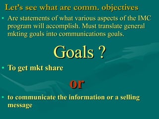 Let’s see what are comm. objectives Are statements of what various aspects of the IMC program will accomplish. Must translate general mkting goals into communications goals. Goals ? To get mkt share   or   to communicate the information or a selling message   