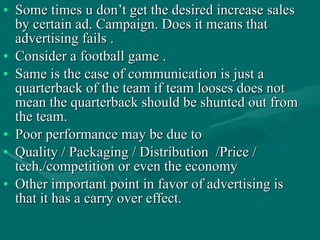 Some times u don’t get the desired increase sales by certain ad. Campaign. Does it means that advertising fails .  Consider a football game . Same is the case of communication is just a quarterback of the team if team looses does not mean the quarterback should be shunted out from the team.  Poor performance may be due to  Quality / Packaging / Distribution  /Price / tech./competition or even the economy  Other important point in favor of advertising is that it has a carry over effect.  