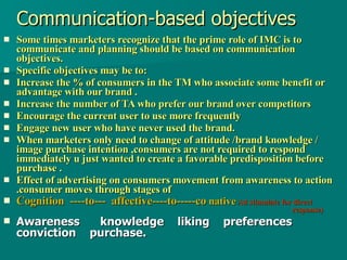 Communication-based objectives Some times marketers recognize that the prime role of IMC is to communicate and planning should be based on communication objectives. Specific objectives may be to: Increase the % of consumers in the TM who associate some benefit or advantage with our brand . Increase the number of TA who prefer our brand over competitors Encourage the current user to use more frequently Engage new user who have never used the brand. When marketers only need to change of attitude /brand knowledge / image purchase intention ,consumers are not required to respond immediately u just wanted to create a favorable predisposition before purchase . Effect of advertising on consumers movement from awareness to action .consumer moves through stages of  Cognition  ----to---  affective----to-----co  native   Ad stimulate for direct    response)   Awareness  knowledge  liking  preferences  conviction  purchase. 