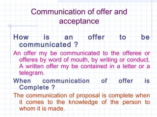 Communication of offer and
           acceptance

How   is   an              offer      to      be
 communicated ?
An offer my be communicated to the offeree or
  offeres by word of mouth, by writing or conduct.
  A written offer my be contained in a letter or a
  telegram.
When       communication       of      offer    is
  Complete ?
The communication of proposal is complete when
  it comes to the knowledge of the person to
  whom it is made.
 