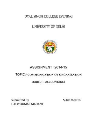 DYAL SINGH COLLEGE EVENING 
UNIVERSITY OF DELHI 
ASSIGNMENT 2014-15 
TOPIC:- COMMUNICATION OF ORGANIZATION 
SUBJECT:- ACCOUNTANCY 
Submitted By Submitted To 
LUCKY KUMAR MAHANT 
 