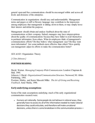 general open and free communications should be encouraged within and across all 
levels and divisions of the enterprise. 
Communication in organizations should easy and understandable. Management 
terms and jargon or stiff or flowery language may contribute to the impression 
among employees that management is talking down to them, or may simply loose 
their interest and defeat the purpose. 
Management should obtain and analyze feedback about the state of 
communications at their company. Indeed, managers may have misperceptions 
about the quality of communications because they have failed to avail themselves 
to pertinent information from others. What do employees think of management's 
communications efforts? Do they believe what management says? Do they want 
more information? Are some methods more effective than others? How quickly 
can management adjust its efforts to make the communication better? 
SEE ALSO : Organization Theory 
[ Clint Johnson ] 
FURTHER READING: 
David, Werner. Managing Company-Wide Communicaton. London: Chapman & 
Hall, 1995. 
Johnson, J. David. Organizational Communication Structure. Norwood, NJ: Ablex 
Publishing, 1993. 
Poertner, Shirley, and Karen Massetti Miller. The Art of Giving and Receiving 
Feedback. Amer Media, 1996. 
Early underlying assumptions 
Some of the main assumptions underlying much of the early organizational 
communication research were: 
 Humans act rationally. Some people do not behave in rational ways, they 
generally have no access to all of the information needed to make rational 
decisions they could articulate, and therefore will make unrational 
decisions, unless there is some breakdown in the communication process— 
 