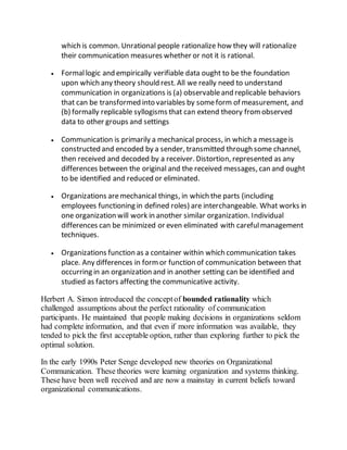 which is common. Unrational people rationalize how they will rationalize 
their communication measures whether or not it is rational. 
 Formal logic and empirically verifiable data ought to be the foundation 
upon which any theory should rest. All we really need to understand 
communication in organizations is (a) observable and replicable behaviors 
that can be transformed into variables by some form of measurement, and 
(b) formally replicable syllogisms that can extend theory from observed 
data to other groups and settings 
 Communication is primarily a mechanical process, in which a message is 
constructed and encoded by a sender, transmitted through some channel, 
then received and decoded by a receiver. Distortion, represented as any 
differences between the original and the received messages, can and ought 
to be identified and reduced or eliminated. 
 Organizations are mechanical things, in which the parts (including 
employees functioning in defined roles) are interchangeable. What works in 
one organization will work in another similar organization. Individual 
differences can be minimized or even eliminated with careful management 
techniques. 
 Organizations function as a container within which communication takes 
place. Any differences in form or function of communication between that 
occurring in an organization and in another setting can be identified and 
studied as factors affecting the communicative activity. 
Herbert A. Simon introduced the concept of bounded rationality which 
challenged assumptions about the perfect rationality of communication 
participants. He maintained that people making decisions in organizations seldom 
had complete information, and that even if more information was available, they 
tended to pick the first acceptable option, rather than exploring further to pick the 
optimal solution. 
In the early 1990s Peter Senge developed new theories on Organizational 
Communication. These theories were learning organization and systems thinking. 
These have been well received and are now a mainstay in current beliefs toward 
organizational communications. 
 