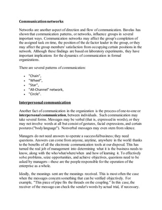 Communication networks 
Networks are another aspect of direction and flow of communication. Bavelas has 
shown that communication patterns, or networks, influence groups in several 
important ways. Communication networks may affect the group's completion of 
the assigned task on time, the position of the de factor leader in the group, or they 
may affect the group members' satisfaction from occupying certain positions in the 
network. Although these findings are based on laboratory experiments, they have 
important implications for the dynamics of communication in formal 
organizations. 
There are several patterns of communication: 
 "Chain", 
 "Wheel", 
 "Star", 
 "All-Channel" network, 
 "Circle". 
Interpersonal communication 
Another fact of communication in the organization is the process of one-to-one or 
interpersonal communication, between individuals. Such communication may 
take several forms. Messages may be verbal (that is, expressed in words), or they 
may not involve words at all but consist of gestures, facial expressions, and certain 
postures ("body language"). Nonverbal messages may even stem from silence. 
Managers do not need answers to operate a successful business; they need 
questions. Answers can come from anyone, anytime, anywhere in the world thanks 
to the benefits of all the electronic communication tools at our disposal. This has 
turned the real job of management into determining what it is the business needs to 
know, along with the who/what/where/when and how of learning it. To effectively 
solve problems, seize opportunities, and achieve objectives, questions need to be 
asked by managers—these are the people responsible for the operation of the 
enterprise as a whole. 
Ideally, the meanings sent are the meanings received. This is most often the case 
when the messages concern something that can be verified objectively. For 
example, "This piece of pipe fits the threads on the coupling." In this case, the 
receiver of the message can check the sender's words by actual trial, if necessary. 
 