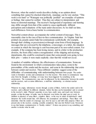 However, when the sender's words describe a feeling or an opinion about 
something that cannot be checked objectively, meanings can be very unclear. "This 
work is too hard" or "Watergate was politically justified" are examples of opinions 
or feelings that cannot be verified. Thus they are subject to interpretation and 
hence to distorted meanings. The receiver's background of experience and learning 
may differ enough from that of the sender to cause significantly different 
perceptions and evaluations of the topic under discussion. As we shall see later, 
such differences form a basic barrier to communication. 
Nonverbal content always accompanies the verbal content of messages. This is 
reasonably clear in the case of face-to-face communication. As Virginia Satir has 
pointed out, people cannot help but communicate symbolically (for example, 
through their clothing or possessions) or through some form of body language. In 
messages that are conveyed by the telephone, a messenger, or a letter, the situation 
or context in which the message is sent becomes part of its non-verbal content. For 
example, if the company has been losing money, and in a letter to the production 
division, the front office orders a reorganization of the shipping and receiving 
departments, this could be construed to mean that some people were going to lose 
their jobs — unless it were made explicitly clear that this would not occur. 
A number of variables influence the effectiveness of communication. Some are 
found in the environment in which communication takes place, some in the 
personalities of the sender and the receiver, and some in the relationship that exists 
between sender and receiver. These different variables suggest some of the 
difficulties of communicating with understanding between two people. The sender 
wants to formulate an idea and communicate it to the receiver. This desire to communicate may 
arise from his thoughts or feelings or it may have been triggered by something in the 
environment. The communication may also be influenced by the relationship between the sender 
and the receiver, such as status differences, a staff-line relationship, or a learner-teacher 
relationship. 
Whatever its origin, information travels through a series of filters, both in the sender and in the 
receiver, and is affected by different channels, before the idea can be transmitted and re-created 
in the receiver's mind. Physical capacities to see, hear, smell, taste, and touch vary between 
people, so that the image of reality may be distorted even before the mind goes to work. In 
addition to physical or sense filters, cognitive filters, or the way in which an individual's mind 
interprets the world around him, will influence his assumptions and feelings. These filters will 
determine what the sender of a message says, how he says it, and with what purpose. Filters are 
present also in the receiver, creating a double complexity that once led Robert Louis Stevenson 
to say that human communication is "doubly relative". It takes one person to say something and 
another to decide what he said. 
 
