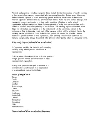 Physical and cognitive, including semantic filters (which decide the meaning of words) combine 
to form a part of our memory system that helps us respond to reality. In this sense, March and 
Simon compare a person to a data processing system. Behavior results from an interaction 
between a person's internal state and environmental stimuli. What we have learned through past 
experience becomes an inventory, or data bank, consisting of values or goals, sets of 
expectations and preconceptions about the consequences of acting one way or another, and a 
variety of possible ways of responding to the situation. This memory system determines what 
things we will notice and respond to in the environment. At the same time, stimuli in the 
environment help to determine what parts of the memory system will be activated. Hence, the 
memory and the environment form an interactive system that causes our behavior. As this 
interactive system responds to new experiences, new learnings occur which feed back into 
memory and gradually change its content. This process is how people adapt to a changing world. 
Why study Organizational Communication? 
1) Org comm provides the basis for understanding 
virtually every human process that occurs in 
organizations. 
2) To be aware of communication skills that you as a 
college graduate should possess in order to meet 
organizational expectation. 
3) May start you down the path to a career as a 
communication professional in an organization 
or as an academic scholar in the field. 
Areas of Org Comm 
Theory 
Gender 
Diversity 
Conflict 
Relationships 
Culture 
Structure 
Leadership 
Nonverbals 
Climate 
Technology 
Consulting 
Ethics 
Vision/Mission 
Organizational Communication Structure 
 