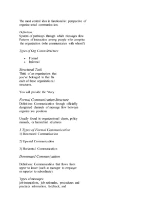 The most central idea in functionalist perspective of 
organizational communication. 
Definition: 
System of pathways through which messages flow 
Patterns of interaction among people who comprise 
the organization (who communicates with whom?) 
Types of Org Comm Structure 
 Formal 
 Informal 
Structural Task 
Think of an organization that 
you’ve belonged to that fits 
each of these organizational 
structures. 
You will provide the “story 
Formal Communication Structure 
Definition: Communication through officially 
designated channels of message flow between 
organization positions 
Usually found in organizational charts, policy 
manuals, or hierarchial structures 
3 Types of Formal Communication 
1) Downward Communication 
2) Upward Communication 
3) Horizontal Communication 
Downward Communication 
Definition: Communication that flows from 
upper to lower (such as manager to employer 
or superior to subordinate). 
Types of messages: 
job instructions, job rationales, procedures and 
practices information, feedback, and 
 