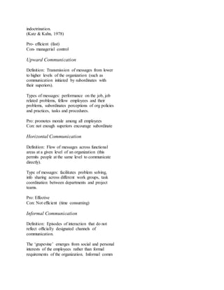 indoctrination. 
(Katz & Kahn, 1978) 
Pro- efficient (fast) 
Con- managerial control 
Upward Communication 
Definition: Transmission of messages from lower 
to higher levels of the organization (such as 
communication initiated by subordinates with 
their superiors). 
Types of messages: performance on the job, job 
related problems, fellow employees and their 
problems, subordinates perceptions of org policies 
and practices, tasks and procedures. 
Pro: promotes morale among all employees 
Con: not enough superiors encourage subordinate 
Horizontal Communication 
Definition: Flow of messages across functional 
areas at a given level of an organization (this 
permits people at the same level to communicate 
directly). 
Type of messages: facilitates problem solving, 
info sharing across different work groups, task 
coordination between departments and project 
teams. 
Pro: Effective 
Con: Not efficient (time consuming) 
Informal Communication 
Definition: Episodes of interaction that do not 
reflect officially designated channels of 
communication. 
The ‘grapevine’ emerges from social and personal 
interests of the employees rather than formal 
requirements of the organization. Informal comm 
 