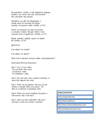 Be particularly sensitive to the imaginative language 
members use, stories they told, and nonverbal 
rites and rituals they practice. 
Metaphors can offer the ethnographer a 
starting place for accessing the shared 
meaning of corporate culture (Griffin, p.276). 
Stories are repeated over and over provide 
a convenient window through which to view 
corporate webs of significance (Griffin, p.277) 
Rituals articulate multiple aspects of cultural 
life (Griffin, p.279). 
Questions 
Can cultures be created? 
Can cultures be altered? 
What is the connection between culture and interpretation? 
Individual Mission Statement 
Step 1: List 3-5 core values 
You can divide these up as 
a) Character values 
b) Contribution values 
Step 2: By each value write a purpose statement or 
quote that supports that value. 
Step 3: Write out ten questions that you can ask 
mentors or people whom you respect. Put 
them in a notebook or journaling book. 
Step 4: When you receive feedback document it 
and reassess step 1 and step 2. 
Step 5: After you feel comfortable with step 1 
and step 2, create your mission statement. 
BIBLIOGRAPHY 
http://oregonstate.edu 
http://www.utwente.nl 
http://www.referenceforbusiness.coml 
http://smallbusiness.chron.com 
