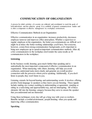 COMMUNICATION OF ORGANIZATION 
A process by which activities of a society are collected and coordinated to reach the goals of 
both individuals and the collective group. It is a subfield of general communications studies and 
is often a component to effective management in a workplace environment. 
Effective Communication Methods in an Organization 
Effective communication in an organization increases productivity, decreases 
employee turnover and improves office atmosphere. Whether a supervisor or 
regular employee at the organization, the better you communicate--as difficult as it 
might be at times--the better working relationships you'll have. Not everyone, 
however, comes from strong communication backgrounds, so it's important to 
bring new employees up to speed on important communication methods. After all, 
a few communicators in the workplace don't render the same results as 10 
communicators in the workplace. 
Listening 
In the business world, listening goes much farther than speaking and is 
undoubtedly the most important component of effective communication in an 
organization. When interacting with others, listening will help you avoid 
confusion, understand tasks more clearly and generate an overall positive 
connection with the person to whom you're speaking. Additionally, if you don't 
listen to people, they won't listen to you. 
Listening extends far beyond hearing and understanding words. It involves offering 
positive body language to speakers so they know you are listening. These signals 
include making eye contact, nodding in understanding or agreement, standing or 
sitting in a welcoming and approachable way, and not interrupting. All of these 
elements fall into the listening category because they serve to ensure the speaker 
that you understand and are interested. 
Using these techniques every day will go a long way with your co-workers. 
Benefits include a cordial environment, people listening when you speak, and 
improving office communication. 
Speaking 
 