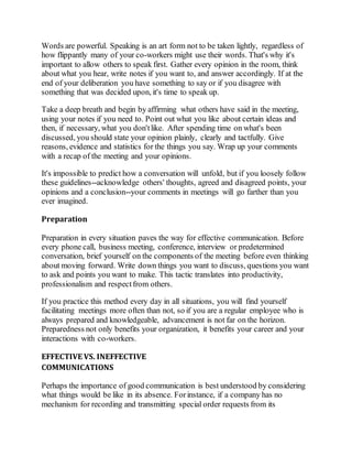 Words are powerful. Speaking is an art form not to be taken lightly, regardless of 
how flippantly many of your co-workers might use their words. That's why it's 
important to allow others to speak first. Gather every opinion in the room, think 
about what you hear, write notes if you want to, and answer accordingly. If at the 
end of your deliberation you have something to say or if you disagree with 
something that was decided upon, it's time to speak up. 
Take a deep breath and begin by affirming what others have said in the meeting, 
using your notes if you need to. Point out what you like about certain ideas and 
then, if necessary, what you don't like. After spending time on what's been 
discussed, you should state your opinion plainly, clearly and tactfully. Give 
reasons, evidence and statistics for the things you say. Wrap up your comments 
with a recap of the meeting and your opinions. 
It's impossible to predict how a conversation will unfold, but if you loosely follow 
these guidelines--acknowledge others' thoughts, agreed and disagreed points, your 
opinions and a conclusion--your comments in meetings will go farther than you 
ever imagined. 
Preparation 
Preparation in every situation paves the way for effective communication. Before 
every phone call, business meeting, conference, interview or predetermined 
conversation, brief yourself on the components of the meeting before even thinking 
about moving forward. Write down things you want to discuss, questions you want 
to ask and points you want to make. This tactic translates into productivity, 
professionalism and respect from others. 
If you practice this method every day in all situations, you will find yourself 
facilitating meetings more often than not, so if you are a regular employee who is 
always prepared and knowledgeable, advancement is not far on the horizon. 
Preparedness not only benefits your organization, it benefits your career and your 
interactions with co-workers. 
EFFECTIVE VS. INEFFECTIVE 
COMMUNICATIONS 
Perhaps the importance of good communication is best understood by considering 
what things would be like in its absence. For instance, if a company has no 
mechanism for recording and transmitting special order requests from its 
 