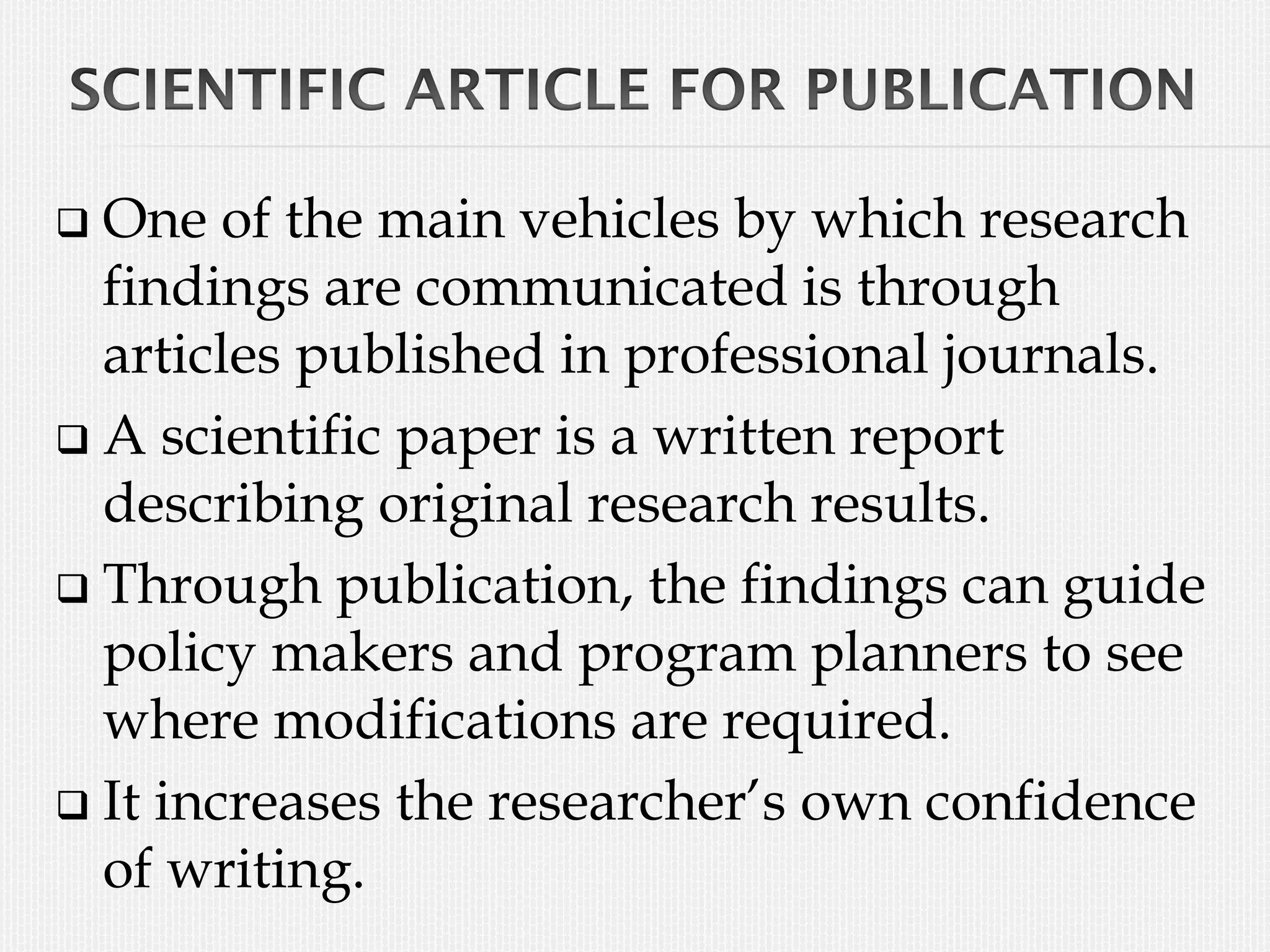  One of the main vehicles by which research
findings are communicated is through
articles published in professional journals.
 A scientific paper is a written report
describing original research results.
 Through publication, the findings can guide
policy makers and program planners to see
where modifications are required.
 It increases the researcher’s own confidence
of writing.
 