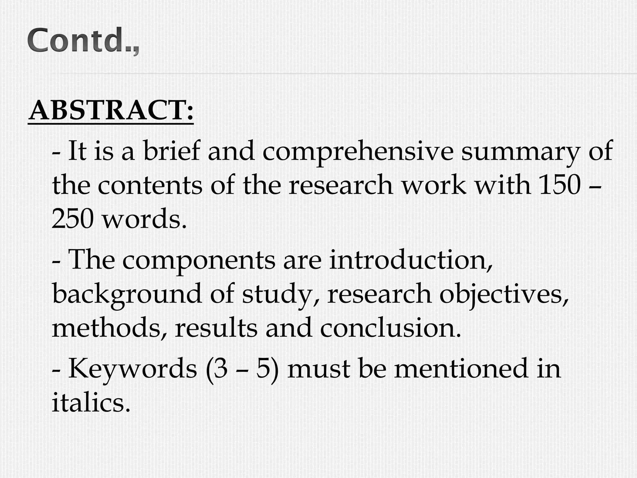 ABSTRACT:
- It is a brief and comprehensive summary of
the contents of the research work with 150 –
250 words.
- The components are introduction,
background of study, research objectives,
methods, results and conclusion.
- Keywords (3 – 5) must be mentioned in
italics.
 