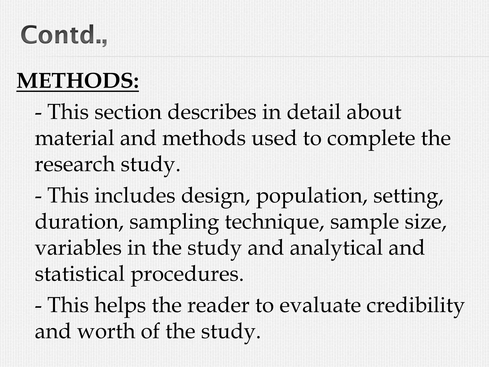 METHODS:
- This section describes in detail about
material and methods used to complete the
research study.
- This includes design, population, setting,
duration, sampling technique, sample size,
variables in the study and analytical and
statistical procedures.
- This helps the reader to evaluate credibility
and worth of the study.
 