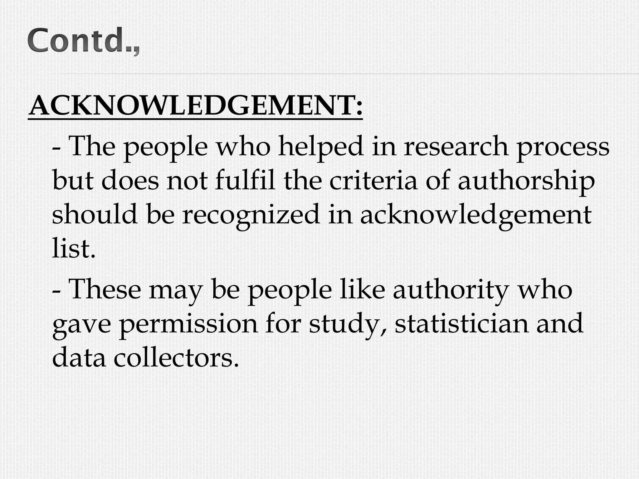 ACKNOWLEDGEMENT:
- The people who helped in research process
but does not fulfil the criteria of authorship
should be recognized in acknowledgement
list.
- These may be people like authority who
gave permission for study, statistician and
data collectors.
 