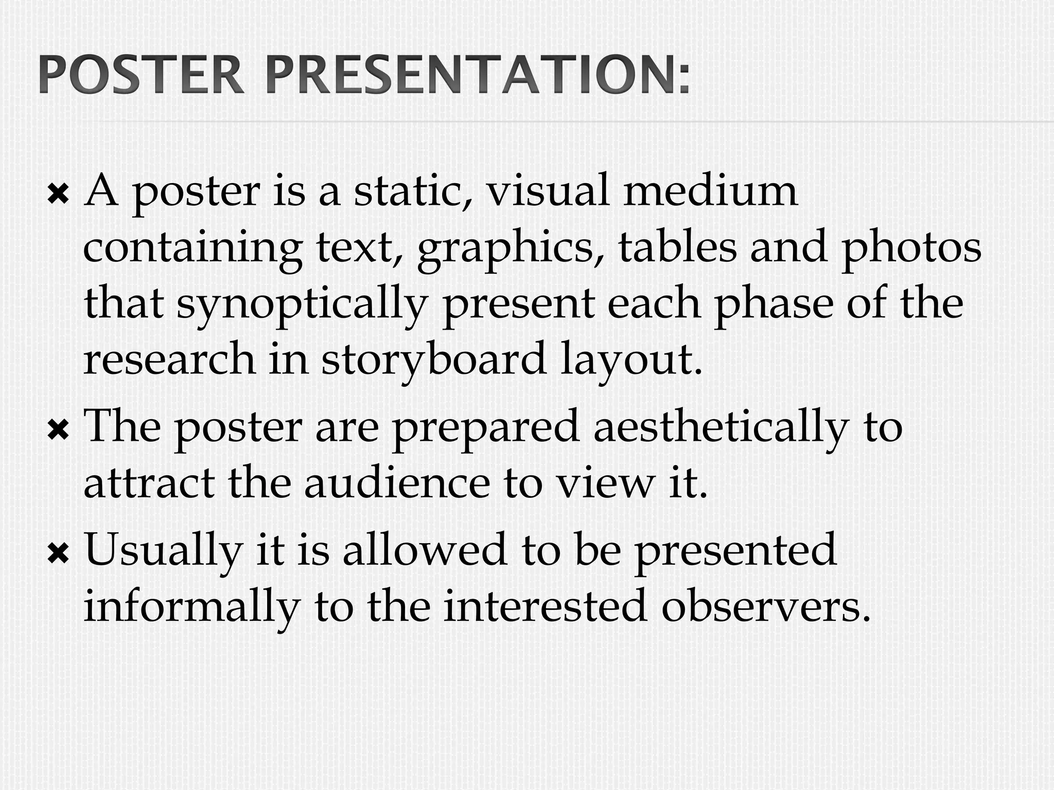  A poster is a static, visual medium
containing text, graphics, tables and photos
that synoptically present each phase of the
research in storyboard layout.
 The poster are prepared aesthetically to
attract the audience to view it.
 Usually it is allowed to be presented
informally to the interested observers.
 