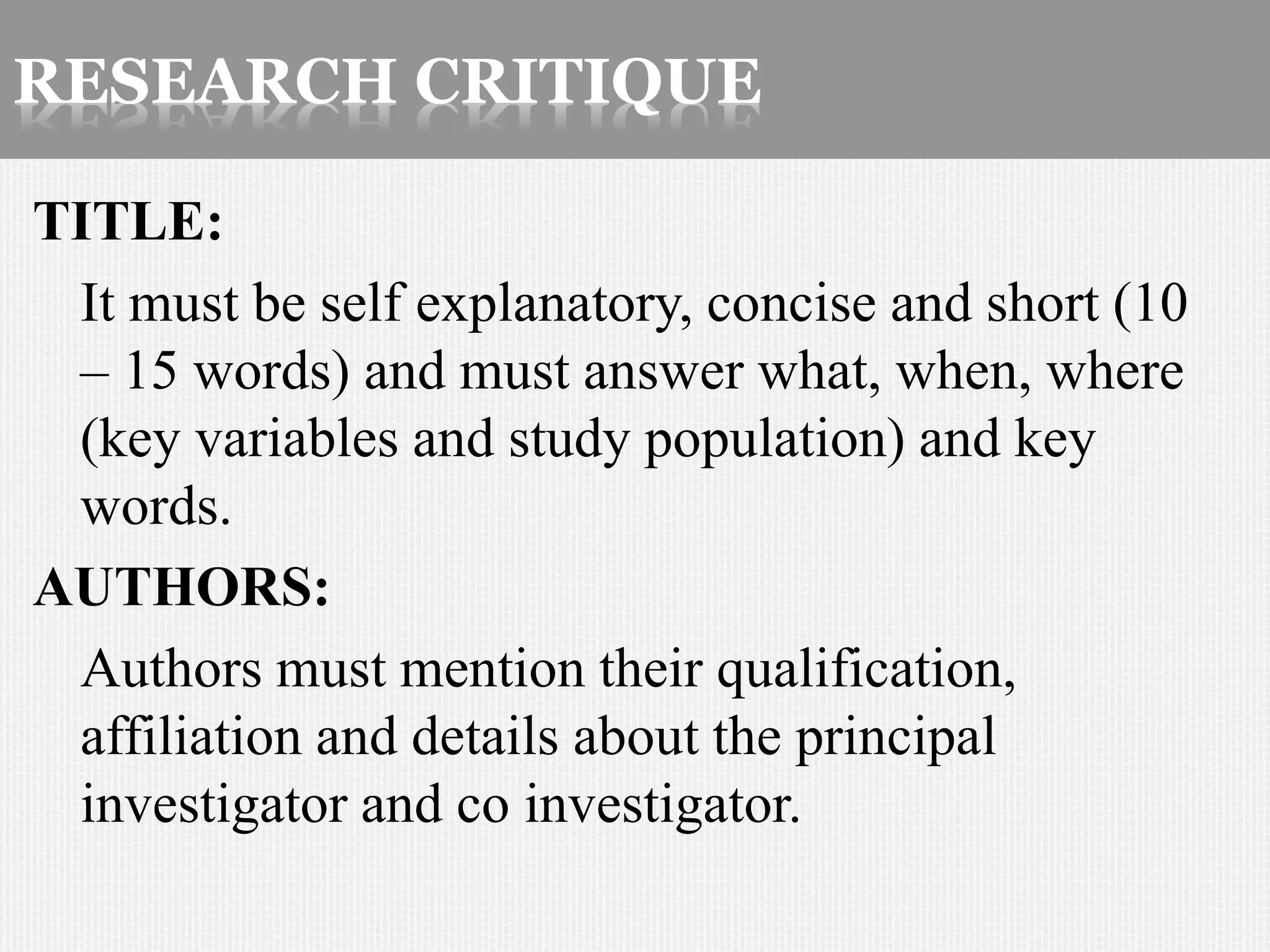 RESEARCH CRITIQUE
TITLE:
It must be self explanatory, concise and short (10
– 15 words) and must answer what, when, where
(key variables and study population) and key
words.
AUTHORS:
Authors must mention their qualification,
affiliation and details about the principal
investigator and co investigator.
 