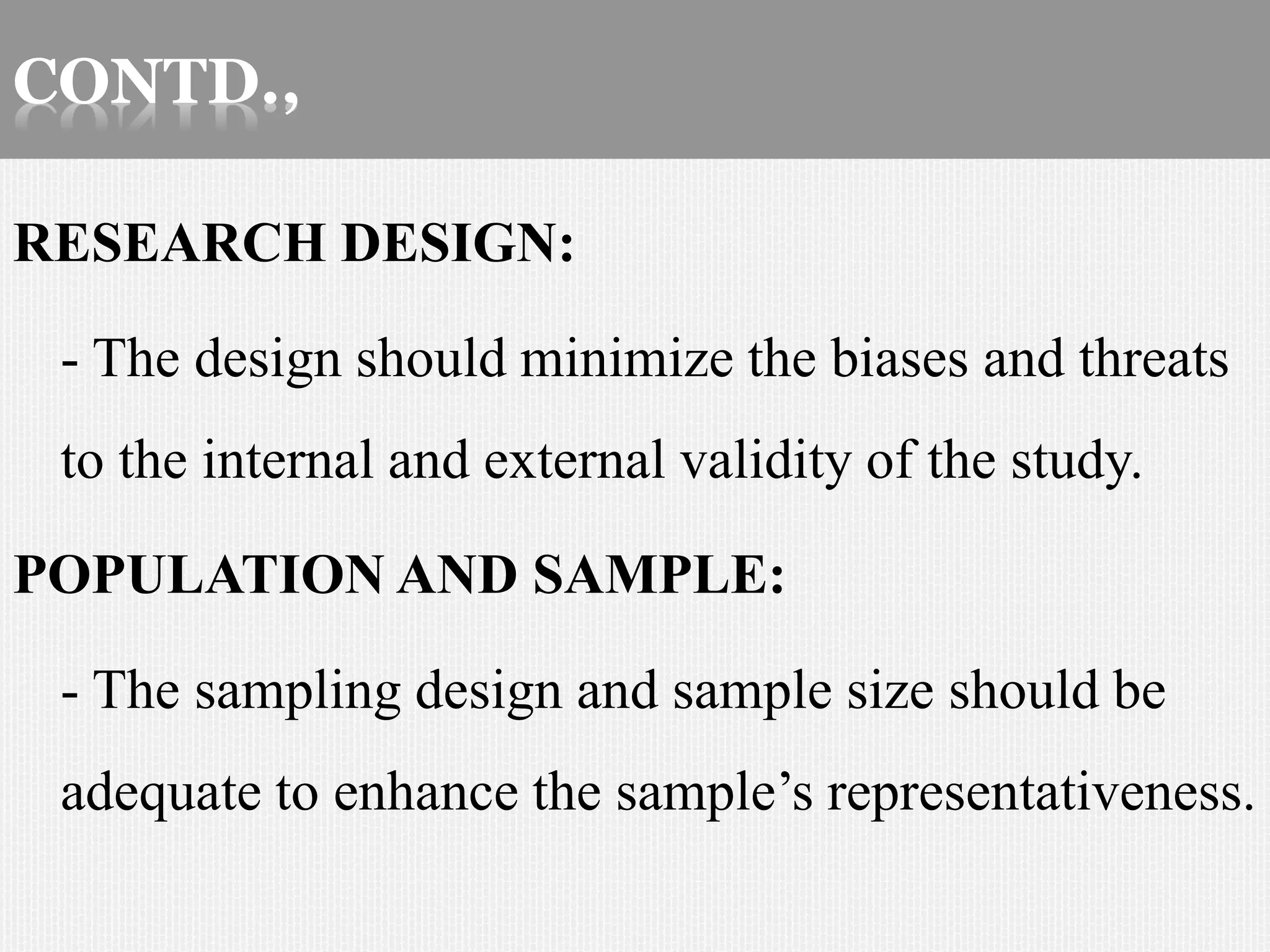 CONTD.,
RESEARCH DESIGN:
- The design should minimize the biases and threats
to the internal and external validity of the study.
POPULATION AND SAMPLE:
- The sampling design and sample size should be
adequate to enhance the sample’s representativeness.
 