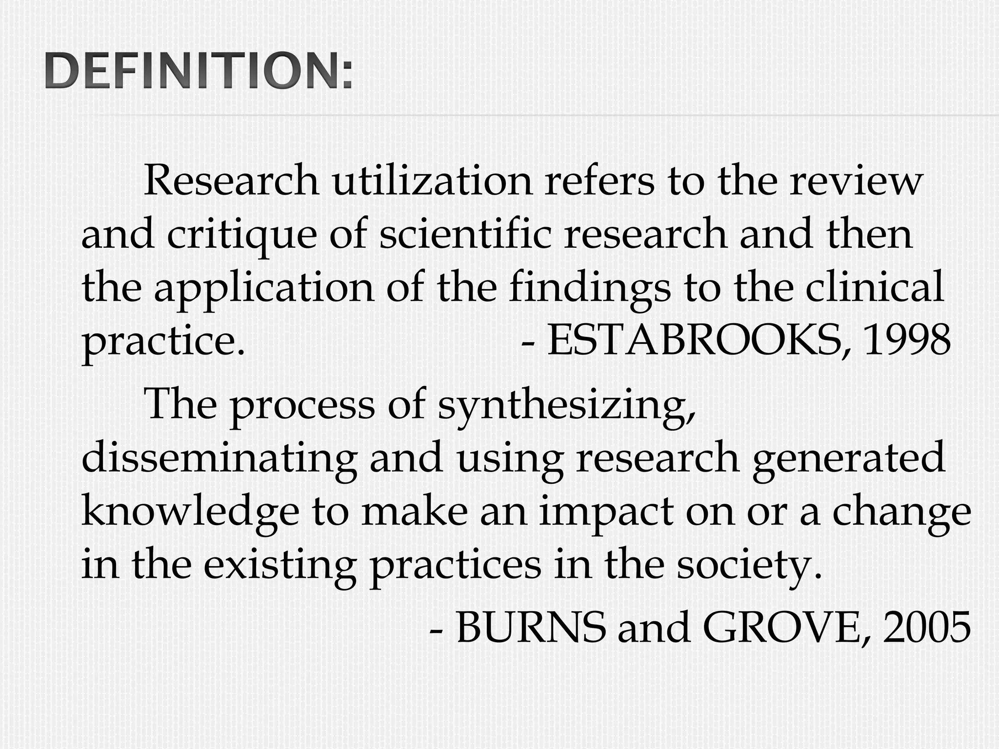 Research utilization refers to the review
and critique of scientific research and then
the application of the findings to the clinical
practice. - ESTABROOKS, 1998
The process of synthesizing,
disseminating and using research generated
knowledge to make an impact on or a change
in the existing practices in the society.
- BURNS and GROVE, 2005
 