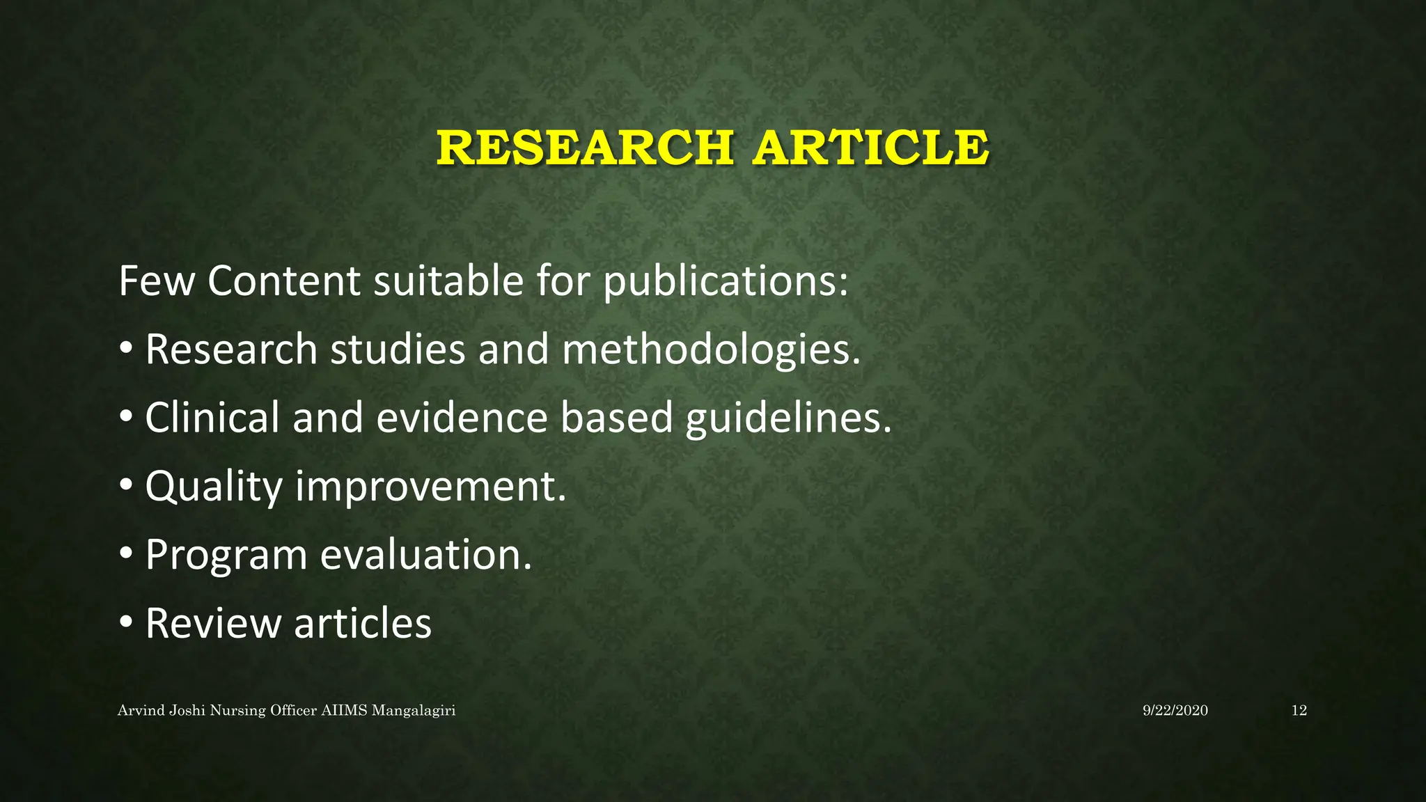 RESEARCH ARTICLE
Few Content suitable for publications:
• Research studies and methodologies.
• Clinical and evidence based guidelines.
• Quality improvement.
• Program evaluation.
• Review articles
9/22/2020
Arvind Joshi Nursing Officer AIIMS Mangalagiri 12
 