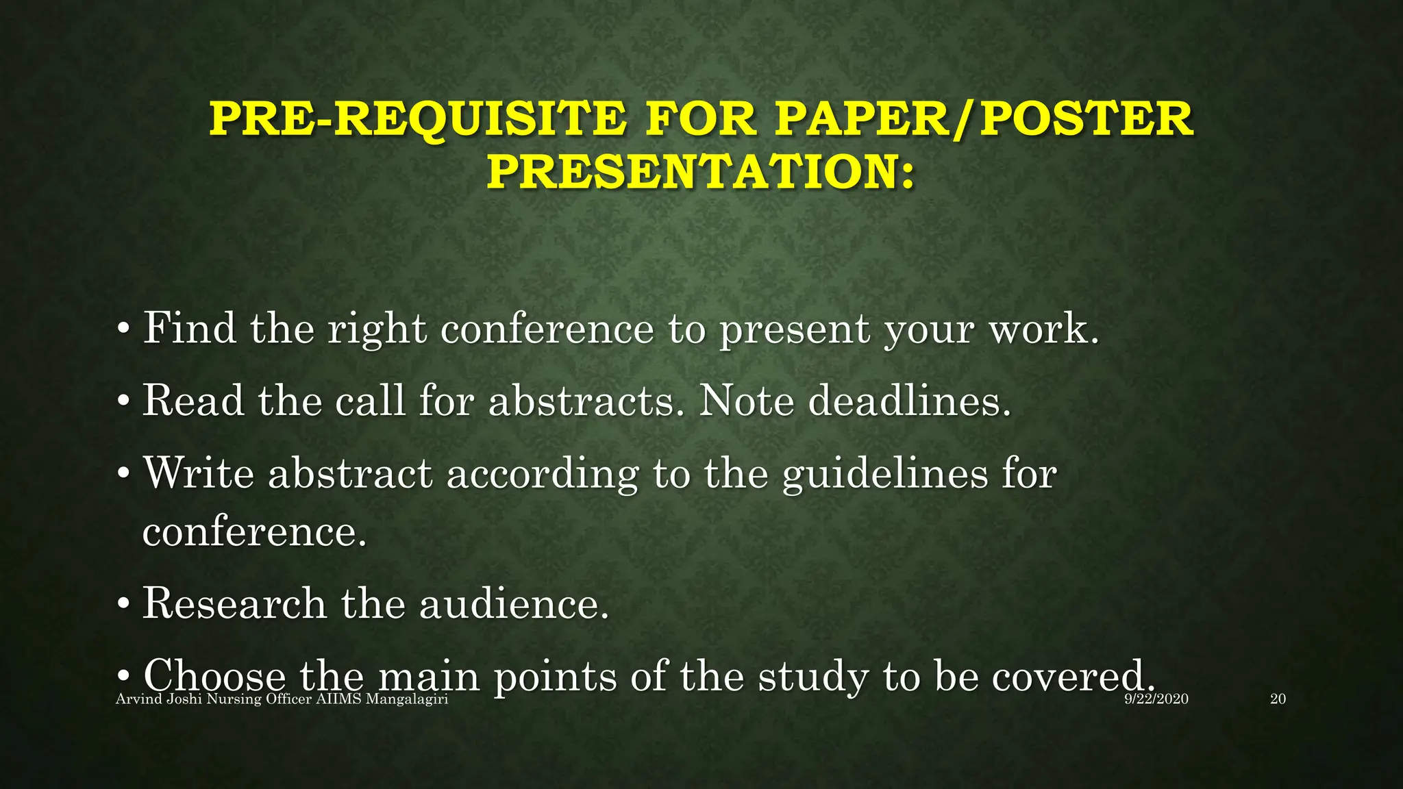 PRE-REQUISITE FOR PAPER/POSTER
PRESENTATION:
• Find the right conference to present your work.
• Read the call for abstracts. Note deadlines.
• Write abstract according to the guidelines for
conference.
• Research the audience.
• Choose the main points of the study to be covered.
9/22/2020
Arvind Joshi Nursing Officer AIIMS Mangalagiri 20
 