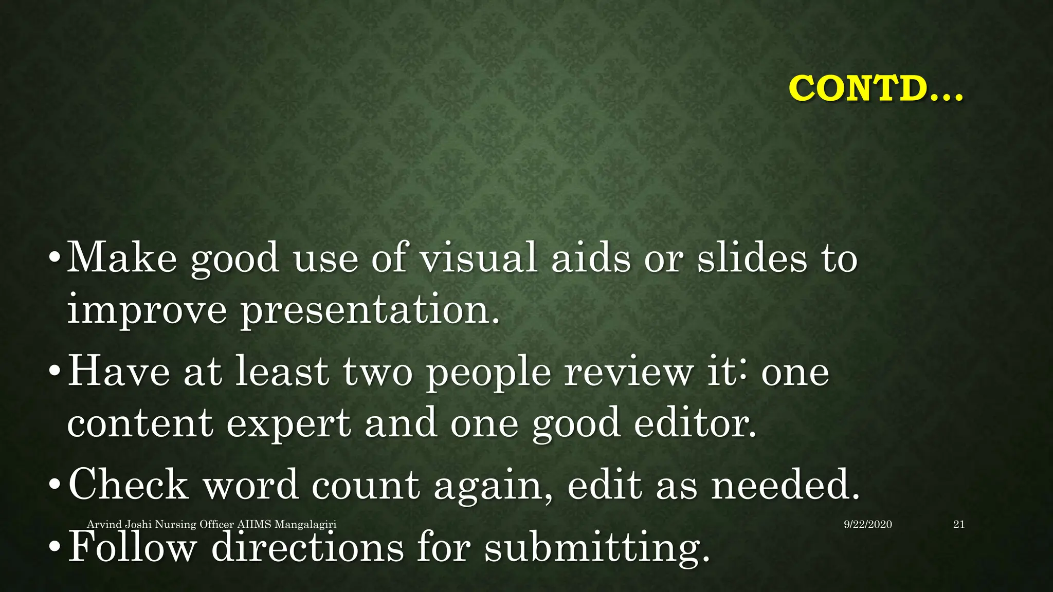 CONTD…
•Make good use of visual aids or slides to
improve presentation.
•Have at least two people review it: one
content expert and one good editor.
•Check word count again, edit as needed.
•Follow directions for submitting.
9/22/2020
Arvind Joshi Nursing Officer AIIMS Mangalagiri 21
 