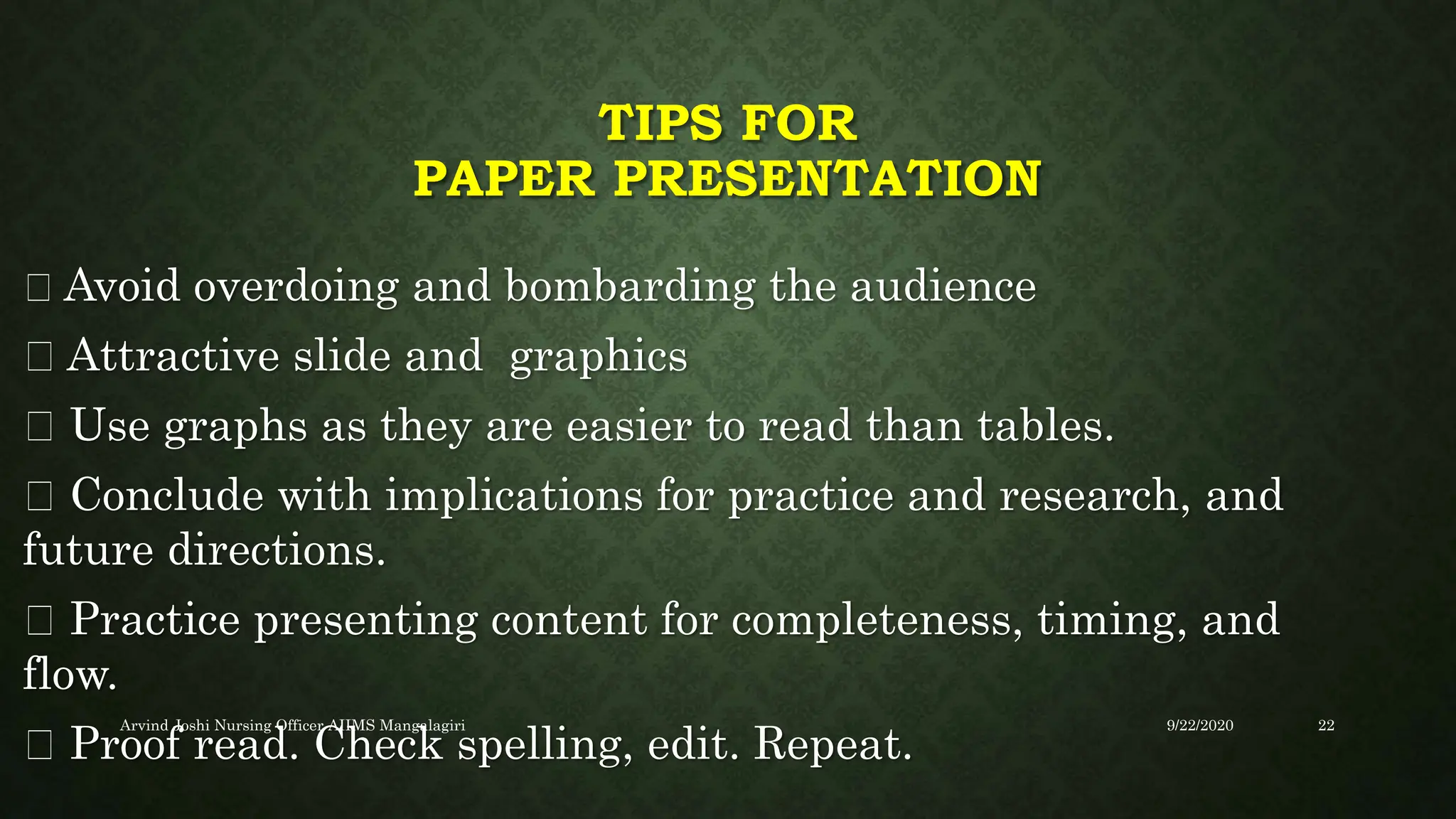 TIPS FOR
PAPER PRESENTATION
Avoid overdoing and bombarding the audience
Attractive slide and graphics
Use graphs as they are easier to read than tables.
Conclude with implications for practice and research, and
future directions.
Practice presenting content for completeness, timing, and
flow.
Proof read. Check spelling, edit. Repeat.
9/22/2020
Arvind Joshi Nursing Officer AIIMS Mangalagiri 22
 