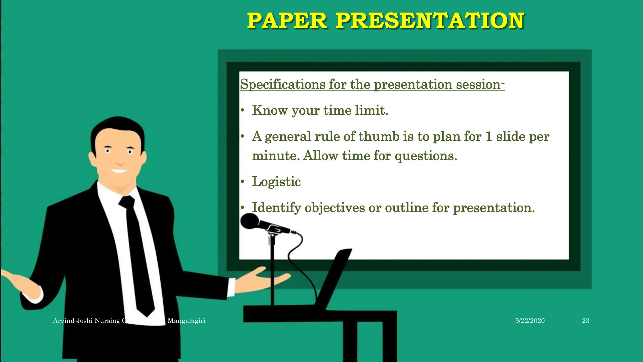 PAPER PRESENTATION
Specifications for the presentation session-
• Know your time limit.
• A general rule of thumb is to plan for 1 slide per
minute. Allow time for questions.
• Logistic
• Identify objectives or outline for presentation.
9/22/2020
Arvind Joshi Nursing Officer AIIMS Mangalagiri 23
 