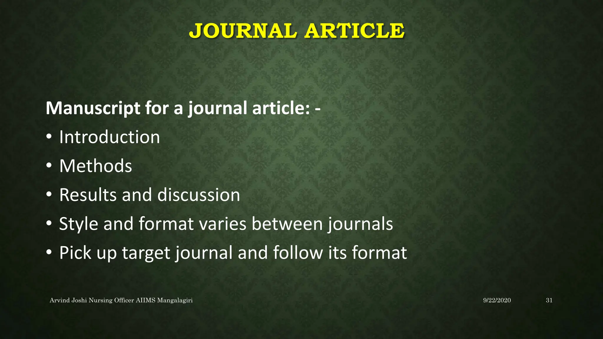 JOURNAL ARTICLE
Manuscript for a journal article: -
• Introduction
• Methods
• Results and discussion
• Style and format varies between journals
• Pick up target journal and follow its format
9/22/2020
Arvind Joshi Nursing Officer AIIMS Mangalagiri 31
 