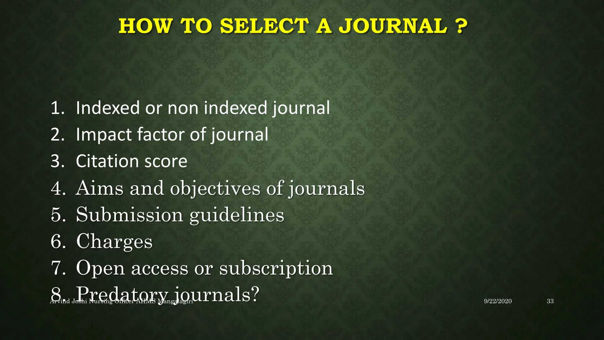 HOW TO SELECT A JOURNAL ?
1. Indexed or non indexed journal
2. Impact factor of journal
3. Citation score
4. Aims and objectives of journals
5. Submission guidelines
6. Charges
7. Open access or subscription
8. Predatory journals? 9/22/2020
Arvind Joshi Nursing Officer AIIMS Mangalagiri 33
 