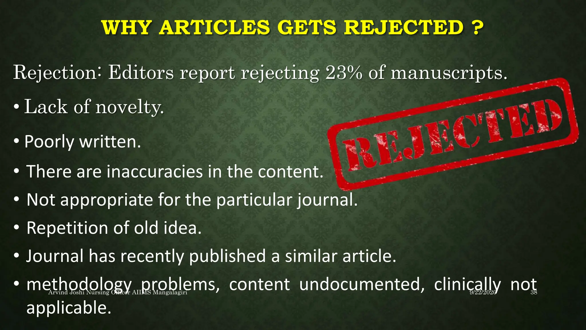 WHY ARTICLES GETS REJECTED ?
Rejection: Editors report rejecting 23% of manuscripts.
• Lack of novelty.
• Poorly written.
• There are inaccuracies in the content.
• Not appropriate for the particular journal.
• Repetition of old idea.
• Journal has recently published a similar article.
• methodology problems, content undocumented, clinically not
applicable.
9/22/2020
Arvind Joshi Nursing Officer AIIMS Mangalagiri 38
 