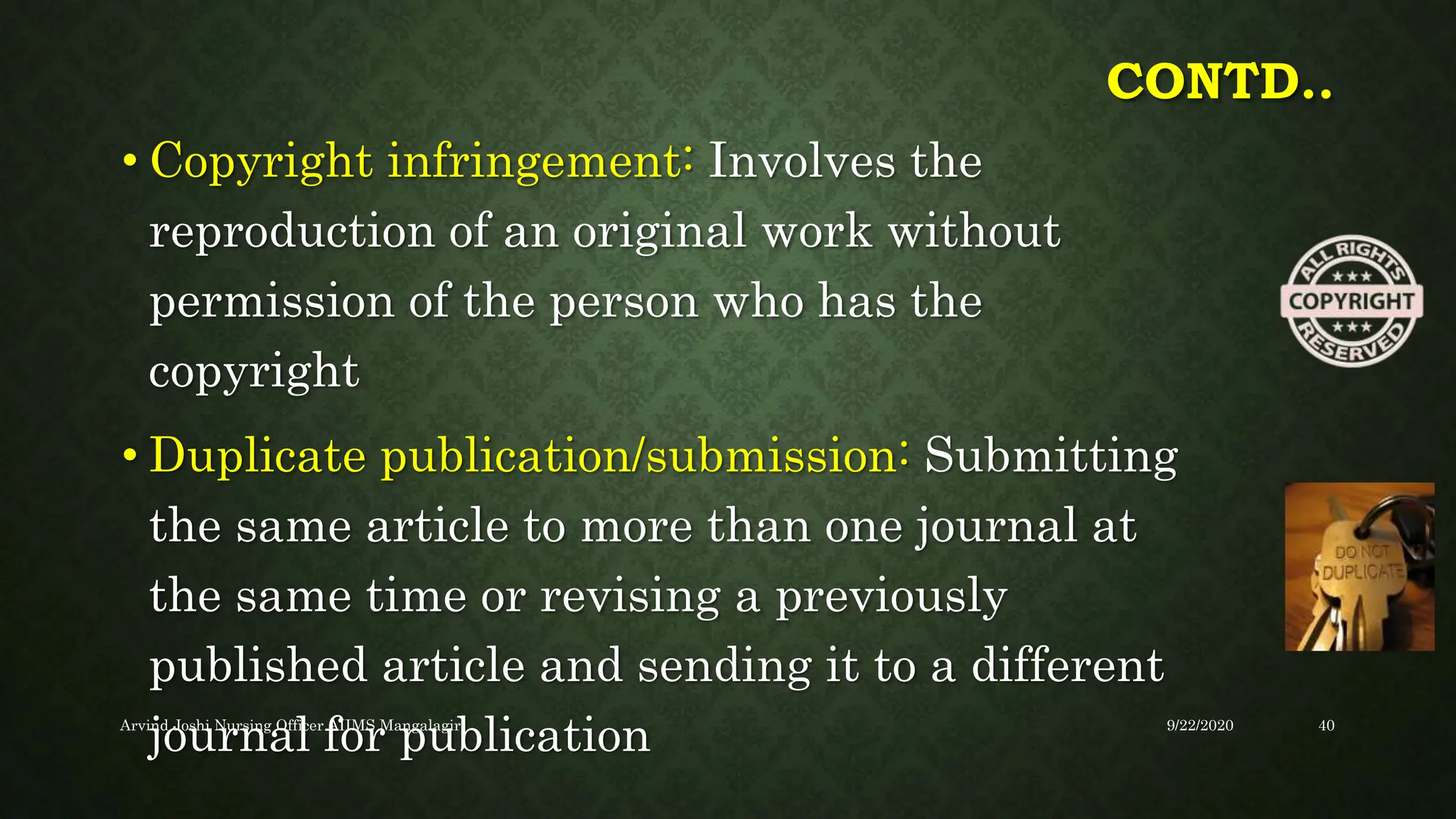 CONTD..
• Copyright infringement: Involves the
reproduction of an original work without
permission of the person who has the
copyright
• Duplicate publication/submission: Submitting
the same article to more than one journal at
the same time or revising a previously
published article and sending it to a different
journal for publication 9/22/2020
Arvind Joshi Nursing Officer AIIMS Mangalagiri 40
 