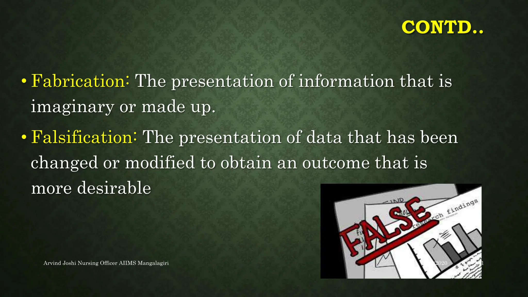 CONTD..
• Fabrication: The presentation of information that is
imaginary or made up.
• Falsification: The presentation of data that has been
changed or modified to obtain an outcome that is
more desirable
9/22/2020
Arvind Joshi Nursing Officer AIIMS Mangalagiri 41
 