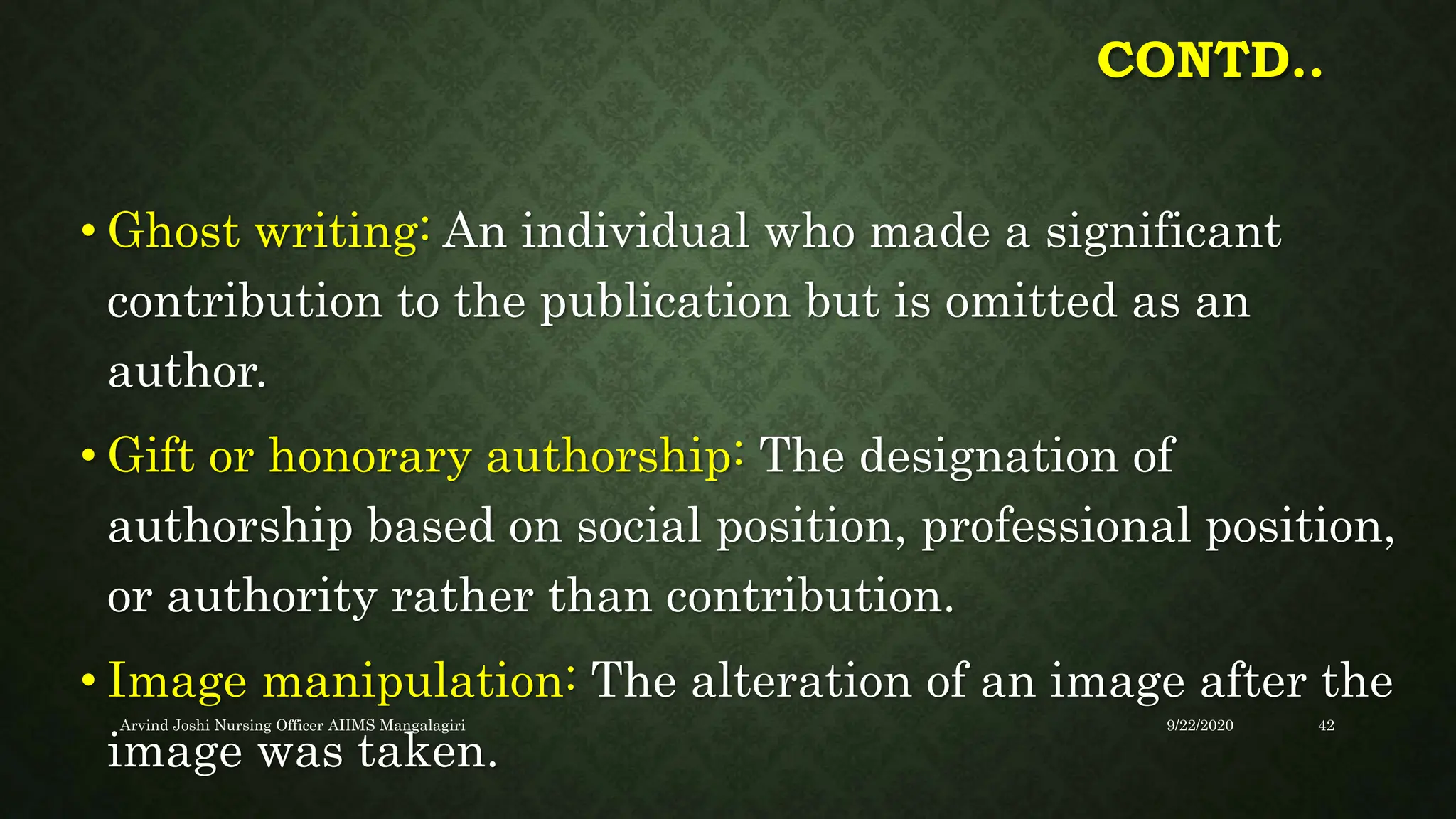 CONTD..
• Ghost writing: An individual who made a significant
contribution to the publication but is omitted as an
author.
• Gift or honorary authorship: The designation of
authorship based on social position, professional position,
or authority rather than contribution.
• Image manipulation: The alteration of an image after the
image was taken.
9/22/2020
Arvind Joshi Nursing Officer AIIMS Mangalagiri 42
 