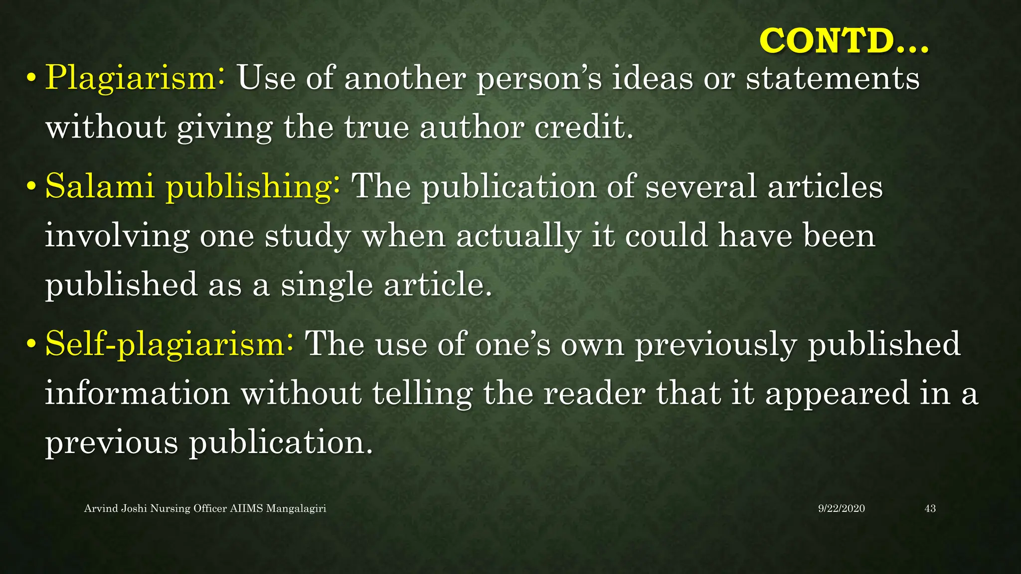 CONTD…
• Plagiarism: Use of another person’s ideas or statements
without giving the true author credit.
• Salami publishing: The publication of several articles
involving one study when actually it could have been
published as a single article.
• Self‐plagiarism: The use of one’s own previously published
information without telling the reader that it appeared in a
previous publication.
9/22/2020
Arvind Joshi Nursing Officer AIIMS Mangalagiri 43
 
