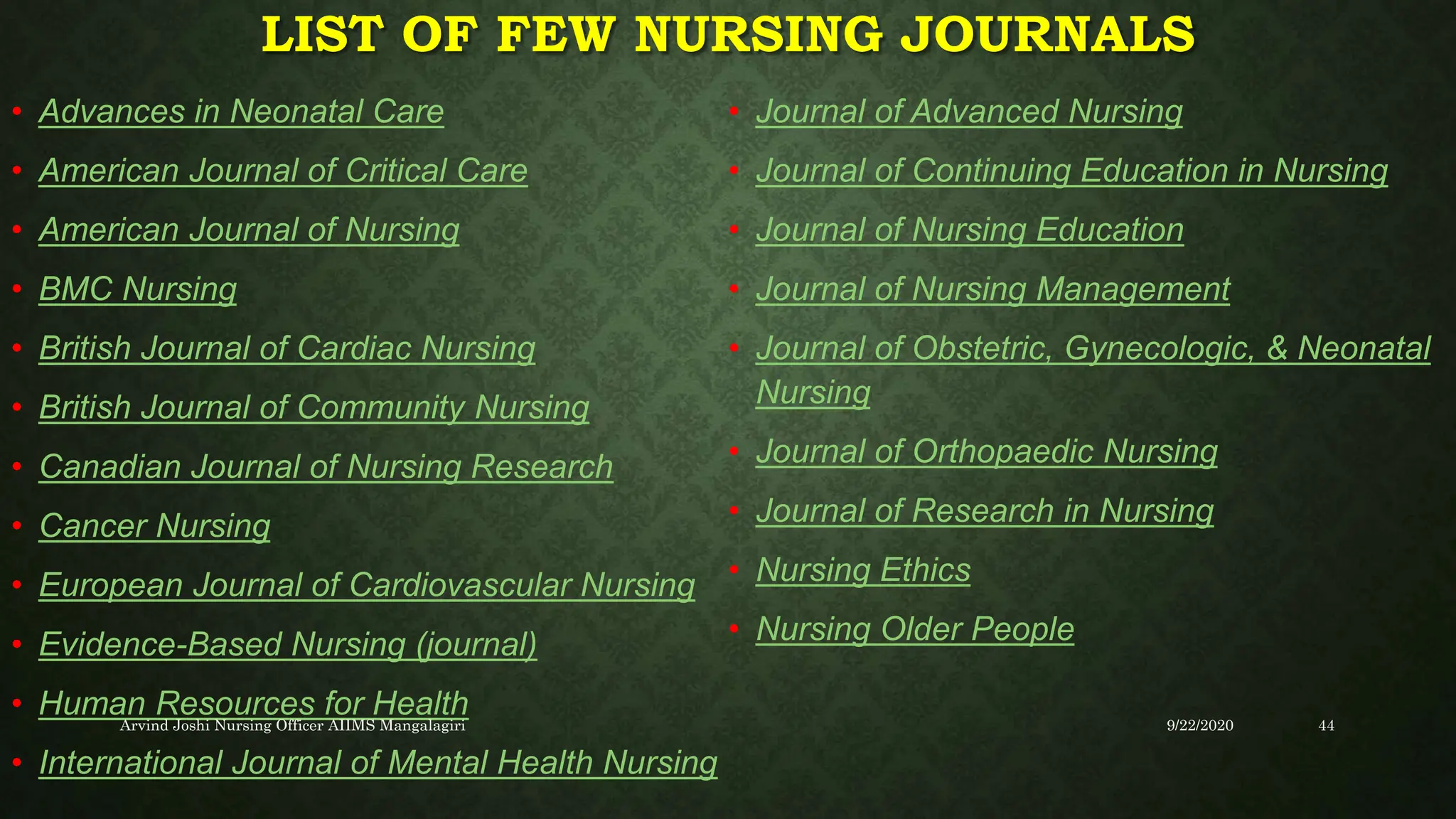 LIST OF FEW NURSING JOURNALS
• Advances in Neonatal Care
• American Journal of Critical Care
• American Journal of Nursing
• BMC Nursing
• British Journal of Cardiac Nursing
• British Journal of Community Nursing
• Canadian Journal of Nursing Research
• Cancer Nursing
• European Journal of Cardiovascular Nursing
• Evidence-Based Nursing (journal)
• Human Resources for Health
• International Journal of Mental Health Nursing
• Journal of Advanced Nursing
• Journal of Continuing Education in Nursing
• Journal of Nursing Education
• Journal of Nursing Management
• Journal of Obstetric, Gynecologic, & Neonatal
Nursing
• Journal of Orthopaedic Nursing
• Journal of Research in Nursing
• Nursing Ethics
• Nursing Older People
9/22/2020
Arvind Joshi Nursing Officer AIIMS Mangalagiri 44
 