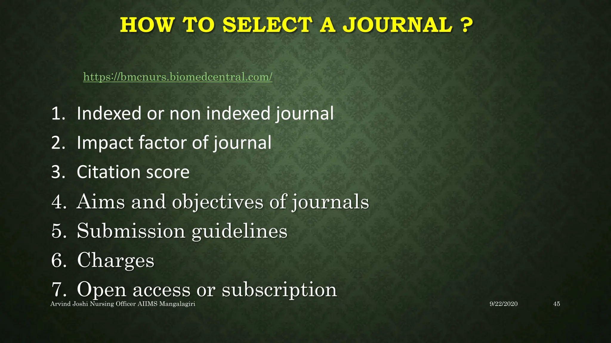 HOW TO SELECT A JOURNAL ?
1. Indexed or non indexed journal
2. Impact factor of journal
3. Citation score
4. Aims and objectives of journals
5. Submission guidelines
6. Charges
7. Open access or subscription
https://bmcnurs.biomedcentral.com/
9/22/2020
Arvind Joshi Nursing Officer AIIMS Mangalagiri 45
 