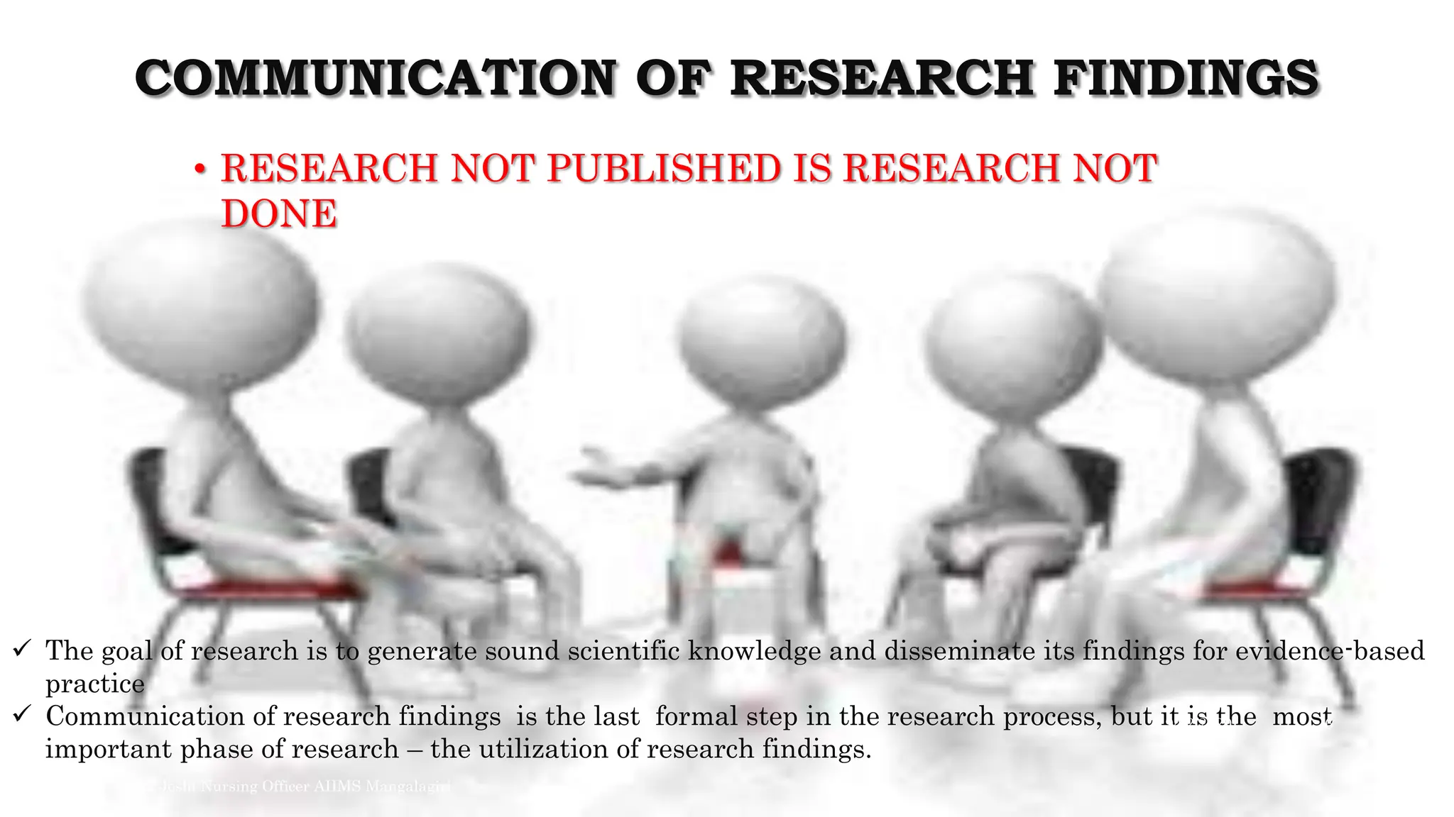 COMMUNICATION OF RESEARCH FINDINGS
• RESEARCH NOT PUBLISHED IS RESEARCH NOT
DONE
 The goal of research is to generate sound scientific knowledge and disseminate its findings for evidence-based
practice
 Communication of research findings is the last formal step in the research process, but it is the most
important phase of research – the utilization of research findings.
9/22/2020
Arvind Joshi Nursing Officer AIIMS Mangalagiri
6
 