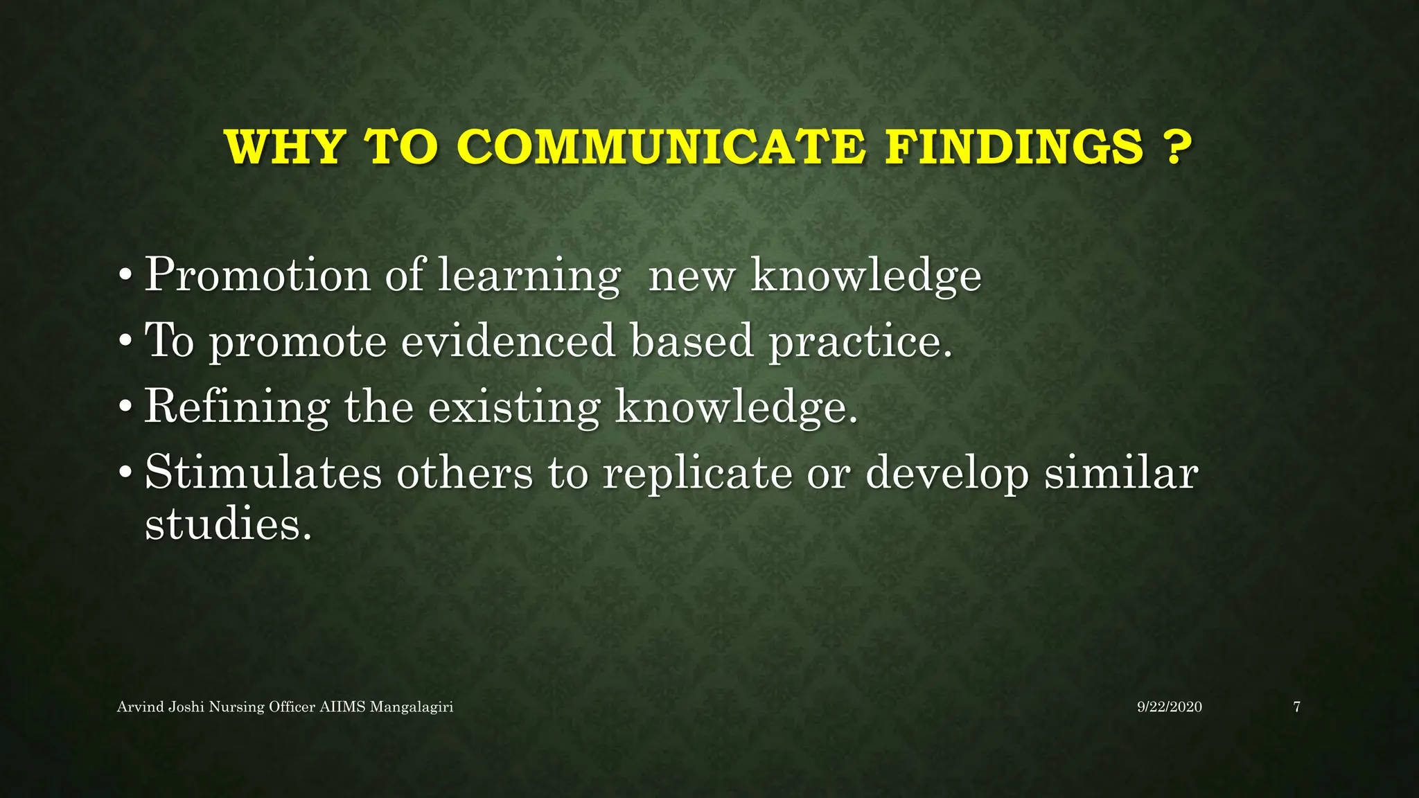 WHY TO COMMUNICATE FINDINGS ?
• Promotion of learning new knowledge
• To promote evidenced based practice.
• Refining the existing knowledge.
• Stimulates others to replicate or develop similar
studies.
9/22/2020
Arvind Joshi Nursing Officer AIIMS Mangalagiri 7
 