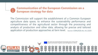This project has received funding from the European Union’s Horizon 2020
Research and Innovation Programme under Grant Agreement no. 857125.
Communication of the European Commission on a
European strategy for data
The Commission will support the establishment of a Common European
agriculture data space, to enhance the sustainability performance and
competitiveness of the agricultural sector through the processing and
analysis of production and other data, allowing for precise and tailored
application of production approaches at farm level. Source: COM(2020) 66, 19.2.2020
 