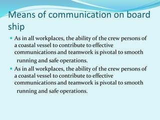 Means of communication on board
ship
 As in all workplaces, the ability of the crew persons of
a coastal vessel to contribute to effective
communications and teamwork is pivotal to smooth
running and safe operations.
 As in all workplaces, the ability of the crew persons of
a coastal vessel to contribute to effective
communications and teamwork is pivotal to smooth
running and safe operations.
 