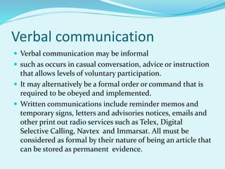 Verbal communication
 Verbal communication may be informal
 such as occurs in casual conversation, advice or instruction
that allows levels of voluntary participation.
 It may alternatively be a formal order or command that is
required to be obeyed and implemented.
 Written communications include reminder memos and
temporary signs, letters and advisories notices, emails and
other print out radio services such as Telex, Digital
Selective Calling, Navtex and Immarsat. All must be
considered as formal by their nature of being an article that
can be stored as permanent evidence.
 