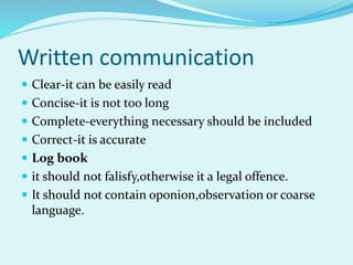 Written communication
 Clear-it can be easily read
 Concise-it is not too long
 Complete-everything necessary should be included
 Correct-it is accurate
 Log book
 it should not falisfy,otherwise it a legal offence.
 It should not contain oponion,observation or coarse
language.
 
